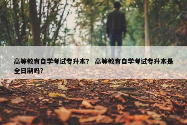 高等教育自学考试专升本？ 高等教育自学考试专升本是全日制吗？