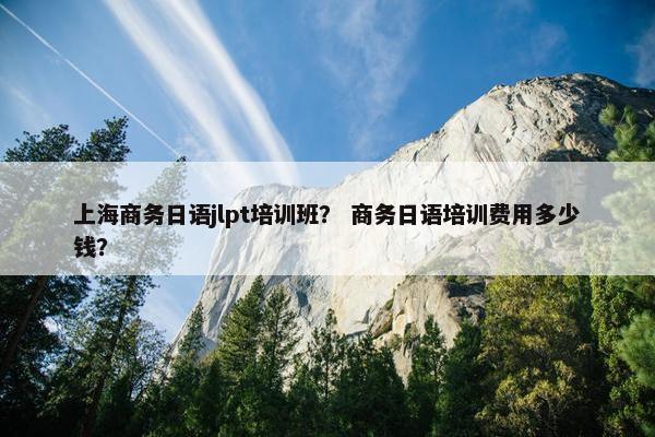 上海商务日语jlpt培训班？ 商务日语培训费用多少钱？