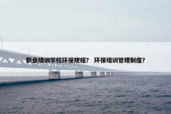 职业培训学校环保规程？ 环保培训管理制度？