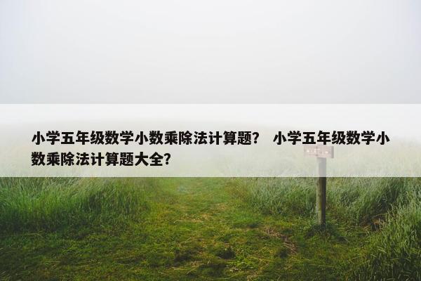 小学五年级数学小数乘除法计算题？ 小学五年级数学小数乘除法计算题大全？
