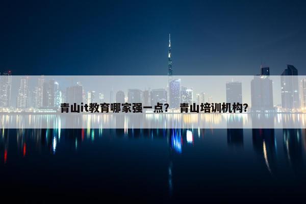 青山it教育哪家强一点？ 青山培训机构？