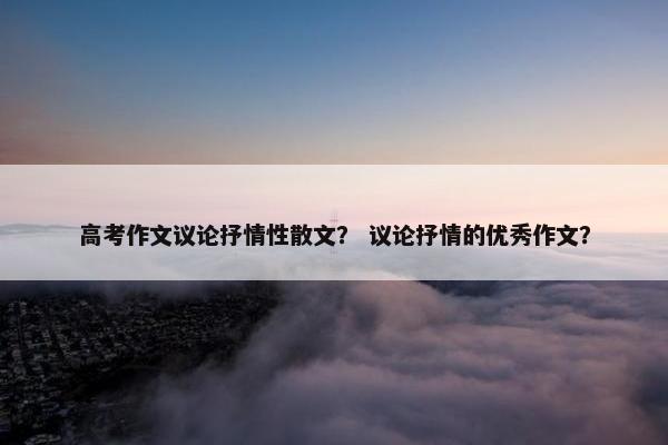 高考作文议论抒情性散文？ 议论抒情的优秀作文？